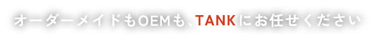オーダーメイドもOEMも、TANKにお任せください